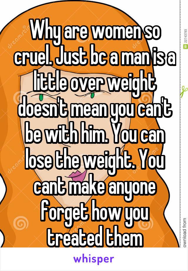 Why are women so cruel. Just bc a man is a little over weight doesn't mean you can't be with him. You can lose the weight. You cant make anyone forget how you treated them