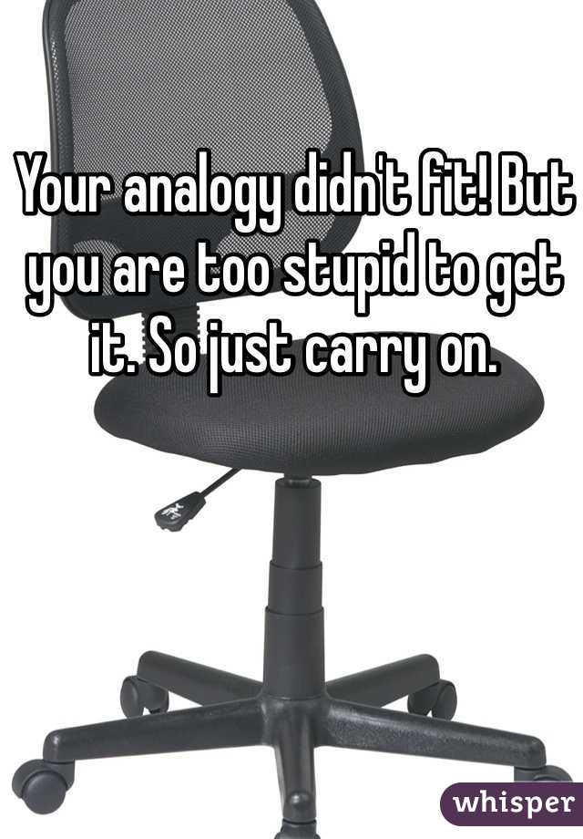 Your analogy didn't fit! But you are too stupid to get it. So just carry on. 