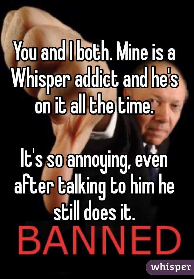You and I both. Mine is a Whisper addict and he's on it all the time.

It's so annoying, even after talking to him he still does it.