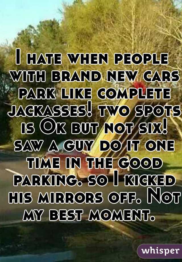 I hate when people with brand new cars park like complete jackasses! two spots is Ok but not six! saw a guy do it one time in the good parking. so I kicked his mirrors off. Not my best moment.  