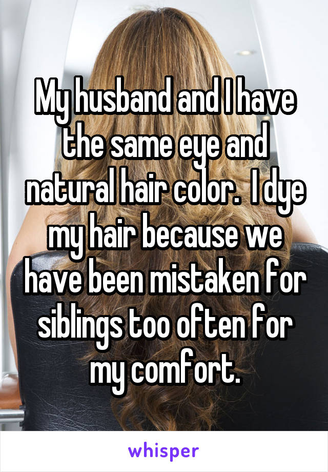 My husband and I have the same eye and natural hair color.  I dye my hair because we have been mistaken for siblings too often for my comfort.