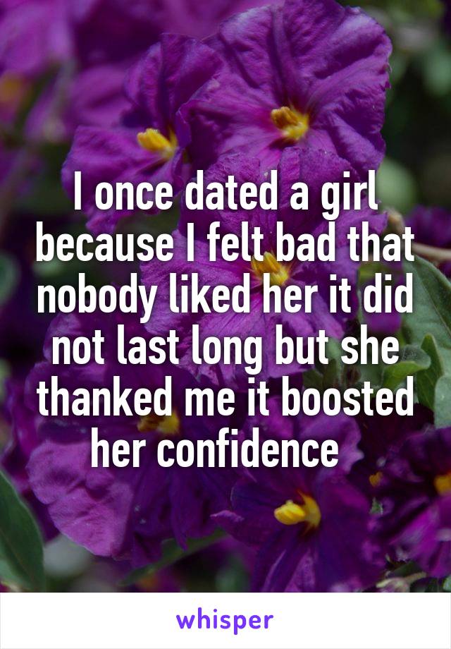 I once dated a girl because I felt bad that nobody liked her it did not last long but she thanked me it boosted her confidence  