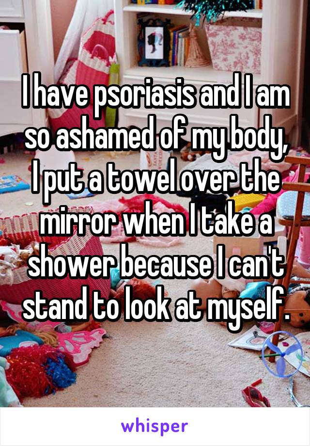 I have psoriasis and I am so ashamed of my body, I put a towel over the mirror when I take a shower because I can't stand to look at myself. 