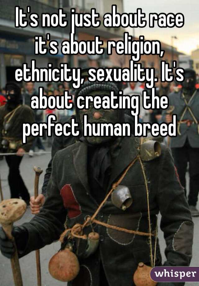 It's not just about race it's about religion, ethnicity, sexuality. It's about creating the perfect human breed