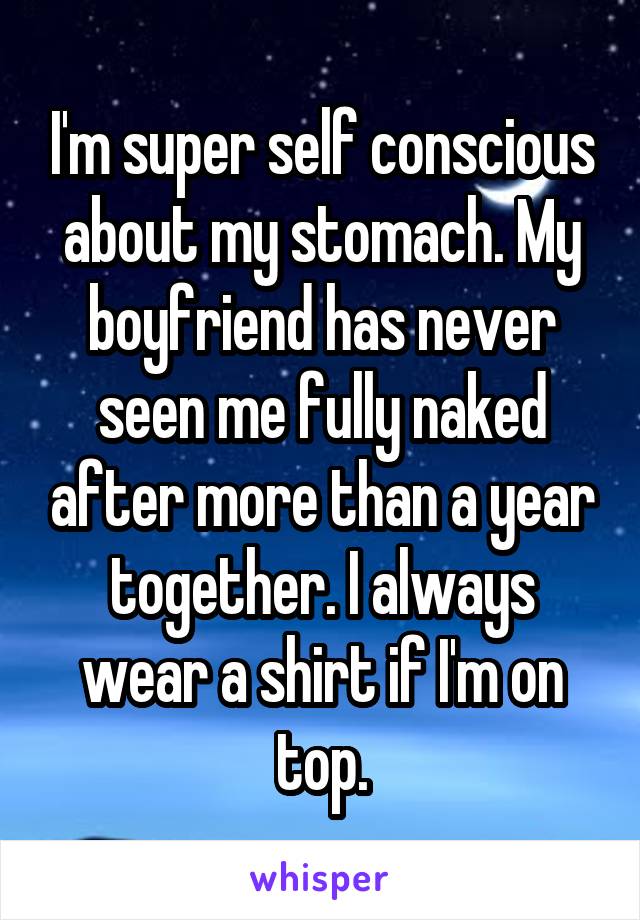 I'm super self conscious about my stomach. My boyfriend has never seen me fully naked after more than a year together. I always wear a shirt if I'm on top.