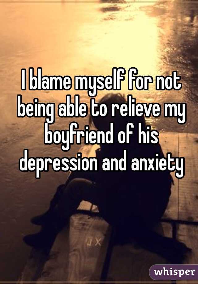 I blame myself for not being able to relieve my boyfriend of his depression and anxiety 