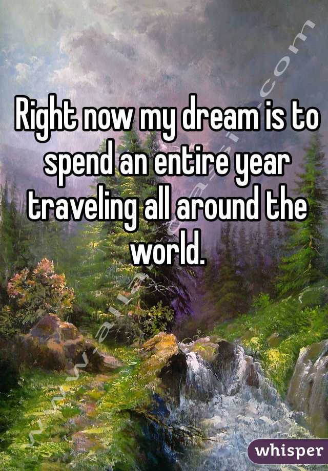 Right now my dream is to spend an entire year traveling all around the world.