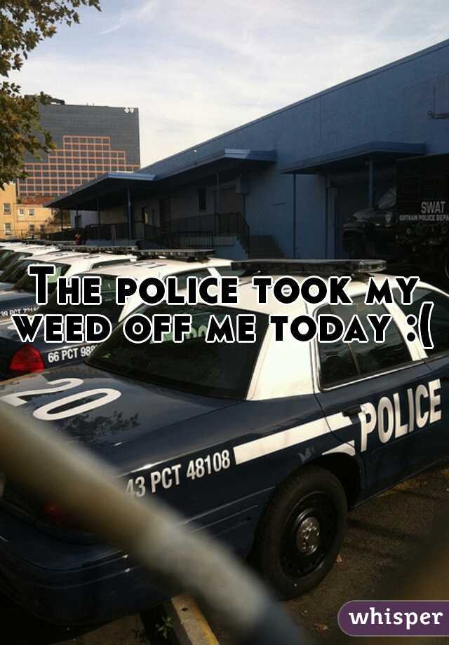 The police took my weed off me today :( 