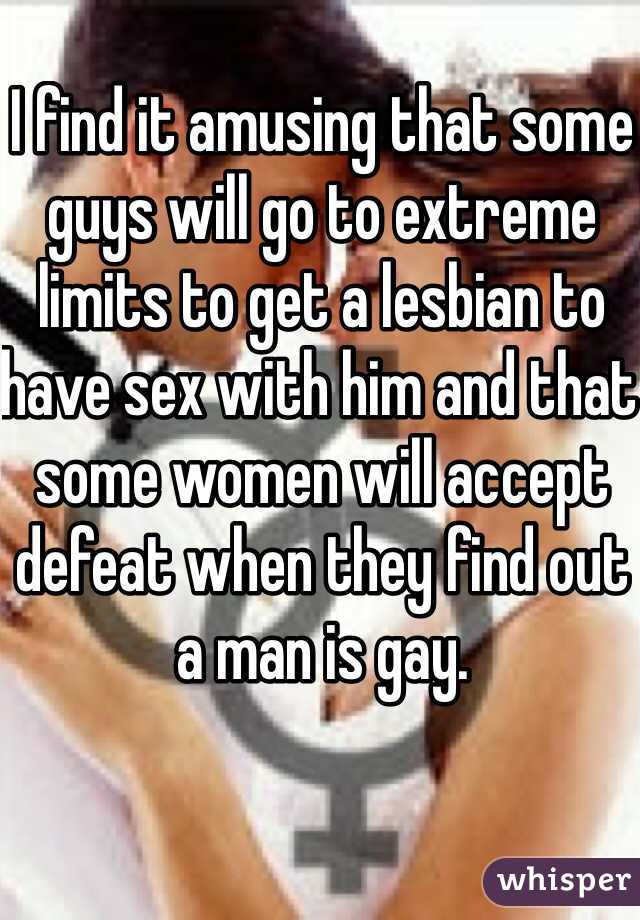 I find it amusing that some guys will go to extreme limits to get a lesbian to have sex with him and that some women will accept defeat when they find out a man is gay.