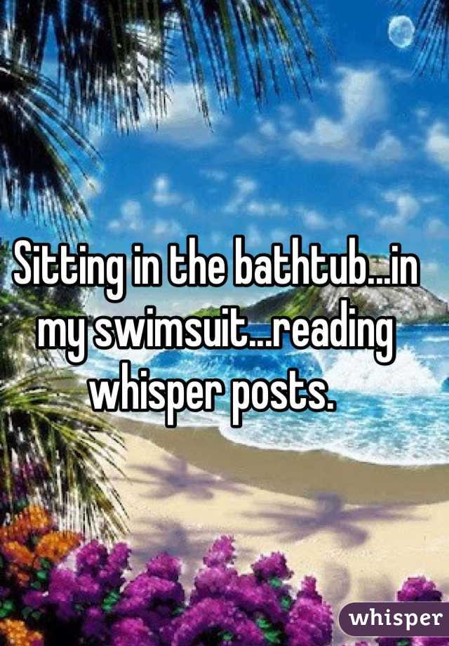 Sitting in the bathtub...in my swimsuit...reading whisper posts. 