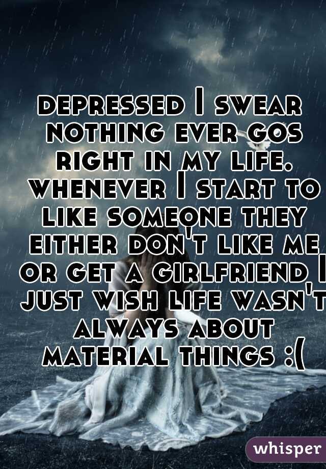 depressed I swear nothing ever gos right in my life. whenever I start to like someone they either don't like me or get a girlfriend I just wish life wasn't always about material things :(