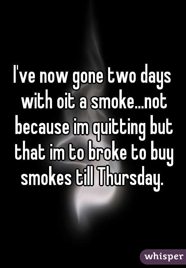 I've now gone two days with oit a smoke...not because im quitting but that im to broke to buy smokes till Thursday. 