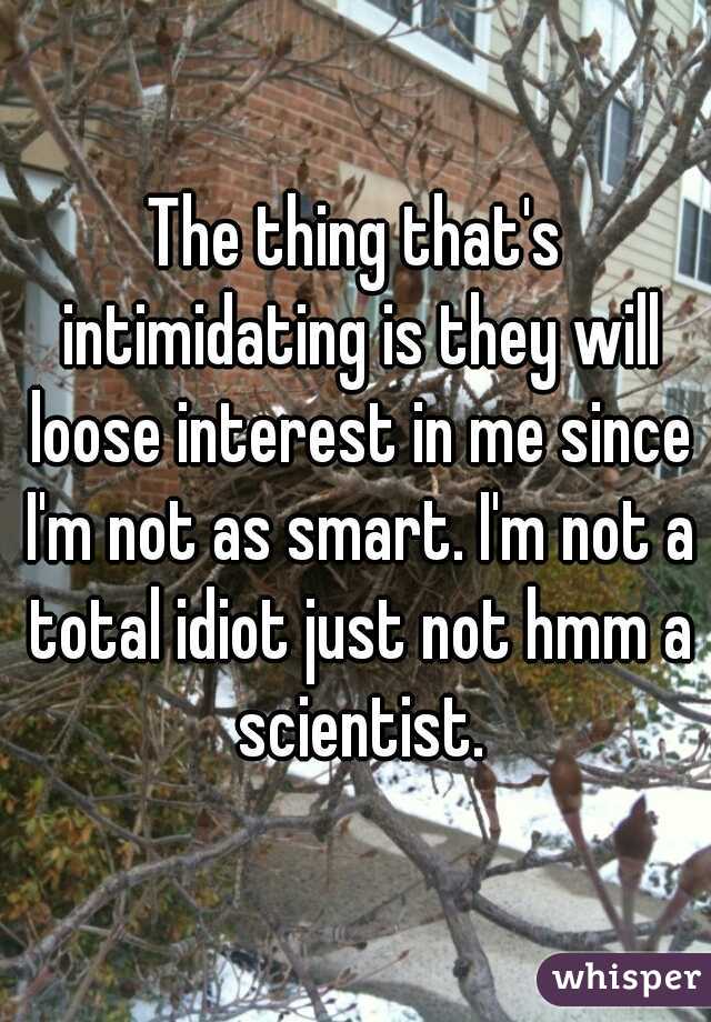 The thing that's intimidating is they will loose interest in me since I'm not as smart. I'm not a total idiot just not hmm a scientist.