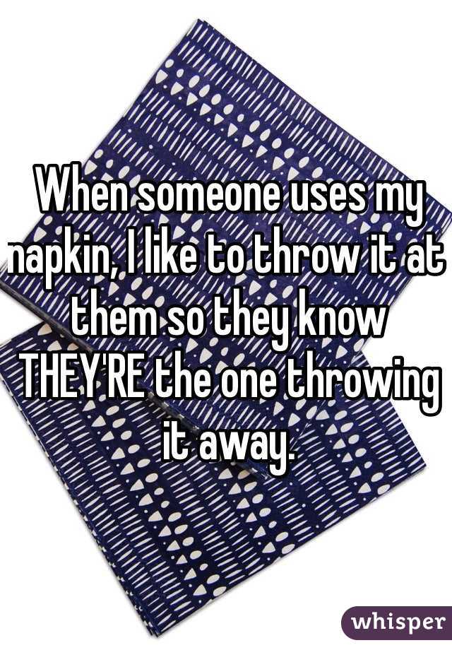 When someone uses my napkin, I like to throw it at them so they know THEY'RE the one throwing it away.