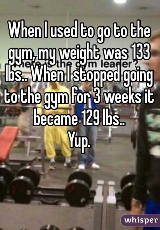 When I used to go to the gym, my weight was 133 lbs.. When I stopped going to the gym for 3 weeks it became 129 lbs..
Yup.