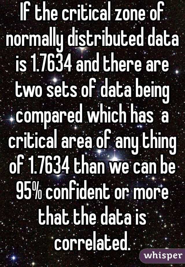 If the critical zone of normally distributed data is 1.7634 and there are two sets of data being compared which has  a critical area of any thing of 1.7634 than we can be 95% confident or more that the data is correlated.