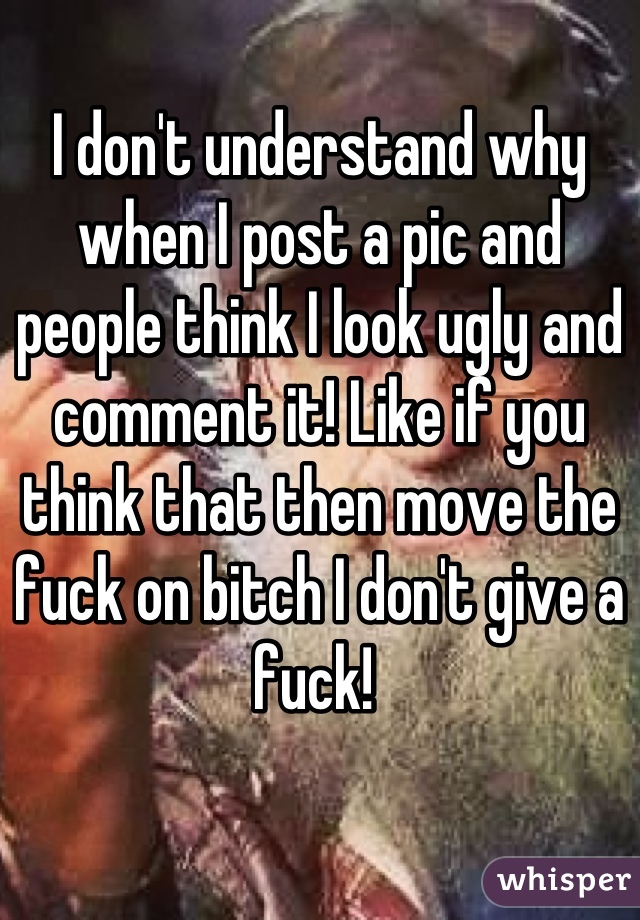 I don't understand why when I post a pic and people think I look ugly and comment it! Like if you think that then move the fuck on bitch I don't give a fuck! 