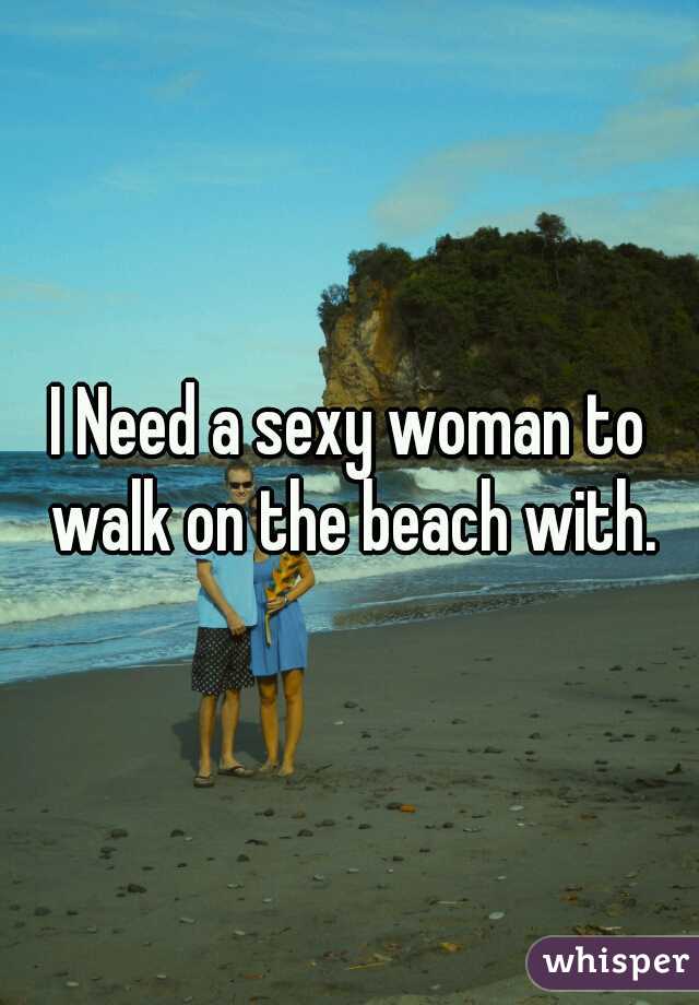 I Need a sexy woman to walk on the beach with.