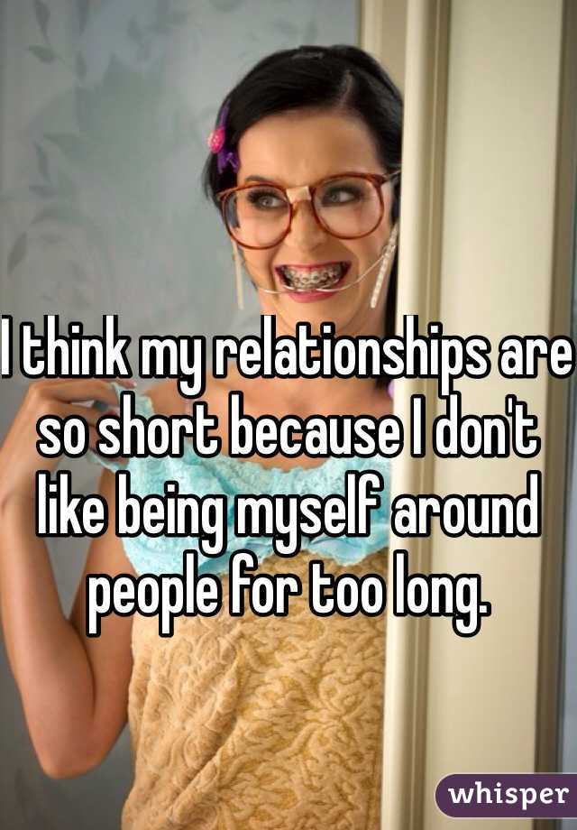 I think my relationships are so short because I don't like being myself around people for too long.
