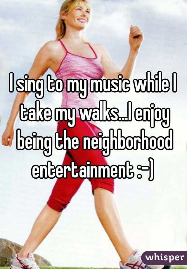 I sing to my music while I take my walks...I enjoy being the neighborhood entertainment :-) 