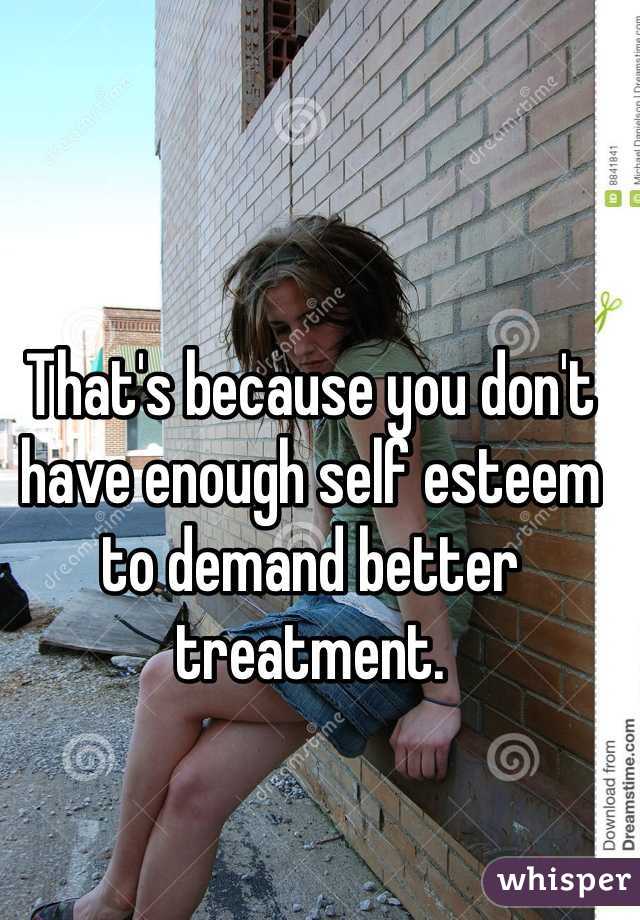 That's because you don't have enough self esteem to demand better treatment.