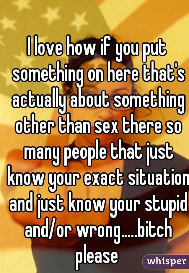 I love how if you put something on here that's actually about something other than sex there so many people that just know your exact situation and just know your stupid and/or wrong.....bitch please 