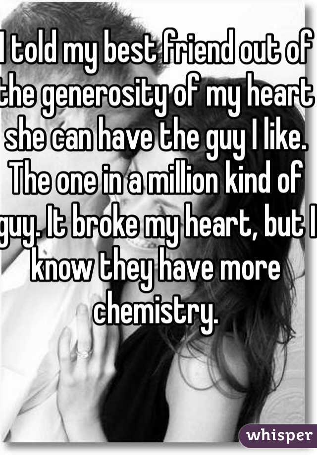 I told my best friend out of the generosity of my heart she can have the guy I like. The one in a million kind of guy. It broke my heart, but I know they have more chemistry. 