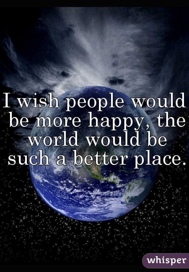 I wish people would be more happy, the world would be such a better place. 