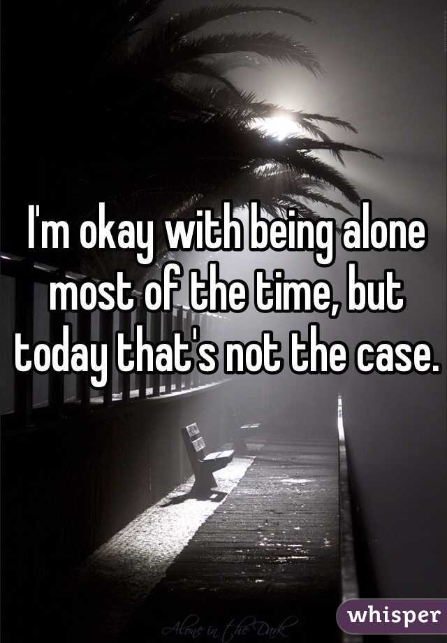 I'm okay with being alone most of the time, but today that's not the case.