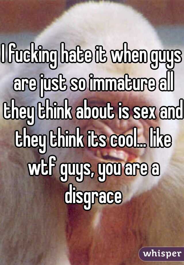I fucking hate it when guys are just so immature all they think about is sex and they think its cool... like wtf guys, you are a disgrace