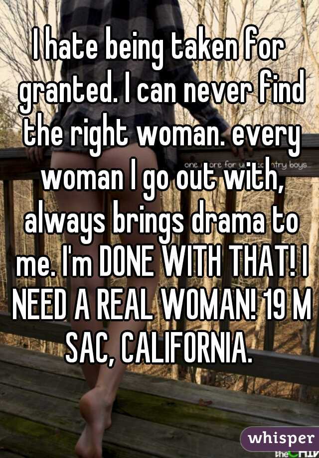 I hate being taken for granted. I can never find the right woman. every woman I go out with, always brings drama to me. I'm DONE WITH THAT! I NEED A REAL WOMAN! 19 M SAC, CALIFORNIA. 
