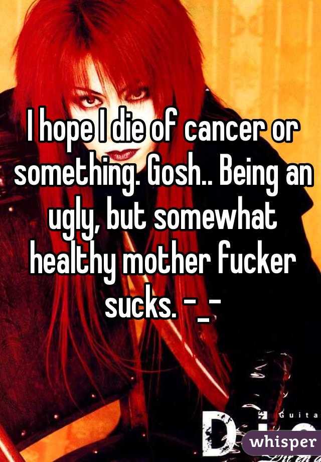 I hope I die of cancer or something. Gosh.. Being an ugly, but somewhat healthy mother fucker sucks. -_-