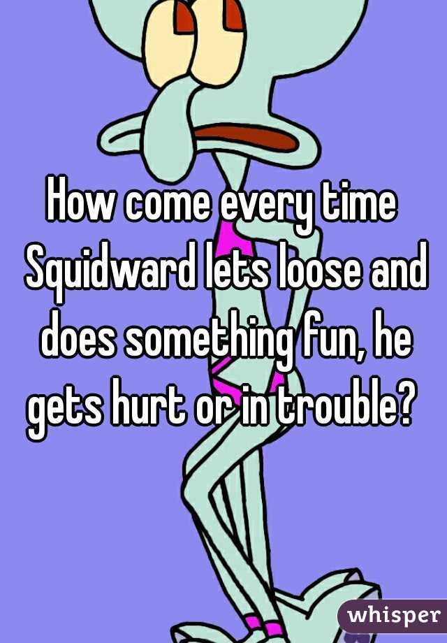 How come every time Squidward lets loose and does something fun, he gets hurt or in trouble? 