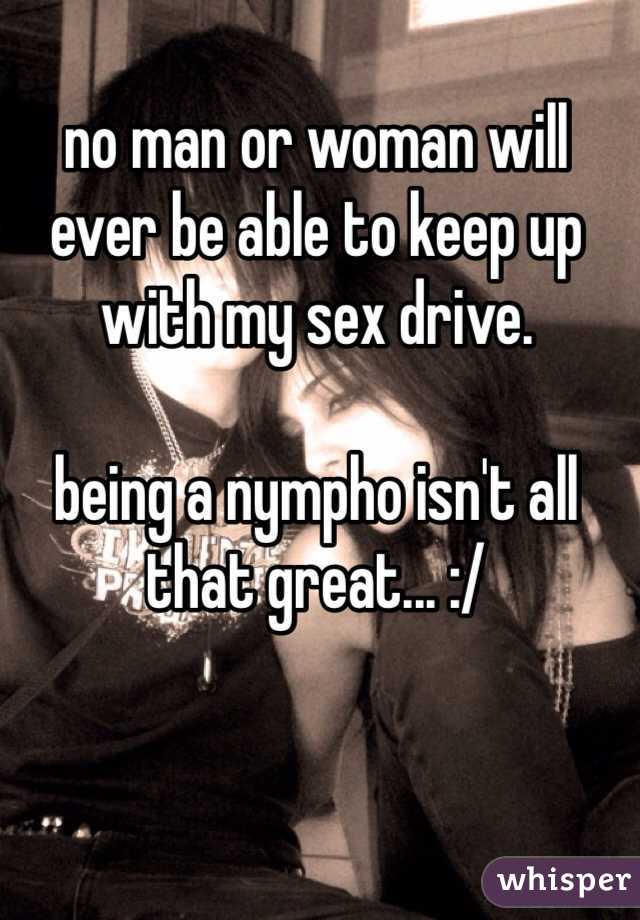 no man or woman will ever be able to keep up with my sex drive. 

being a nympho isn't all that great... :/ 