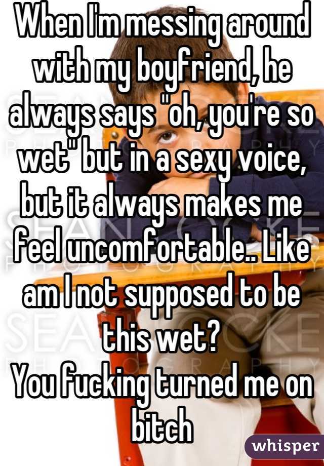When I'm messing around with my boyfriend, he always says "oh, you're so wet" but in a sexy voice, but it always makes me feel uncomfortable.. Like am I not supposed to be this wet?
You fucking turned me on bitch