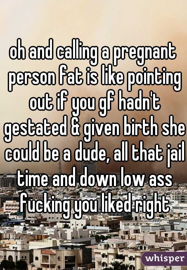 oh and calling a pregnant person fat is like pointing out if you gf hadn't gestated & given birth she could be a dude, all that jail time and down low ass fucking you liked right