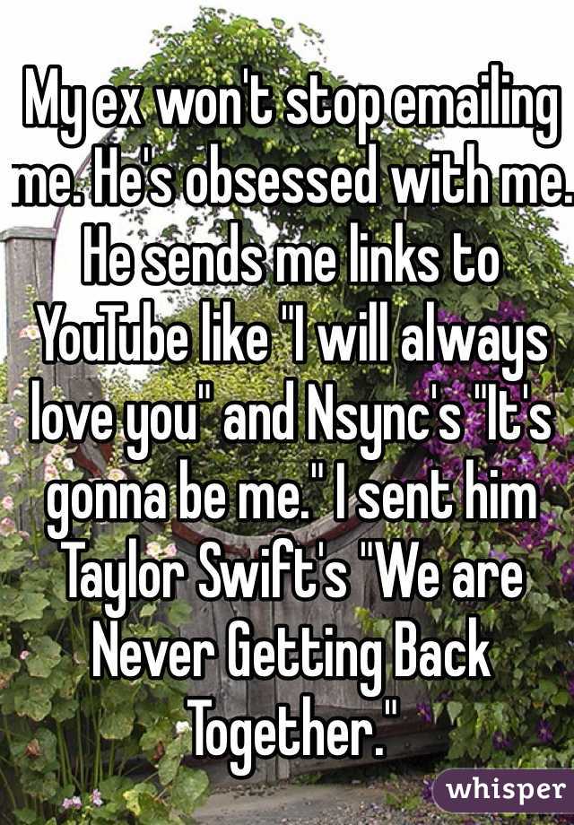 My ex won't stop emailing me. He's obsessed with me. He sends me links to YouTube like "I will always love you" and Nsync's "It's gonna be me." I sent him Taylor Swift's "We are Never Getting Back Together."