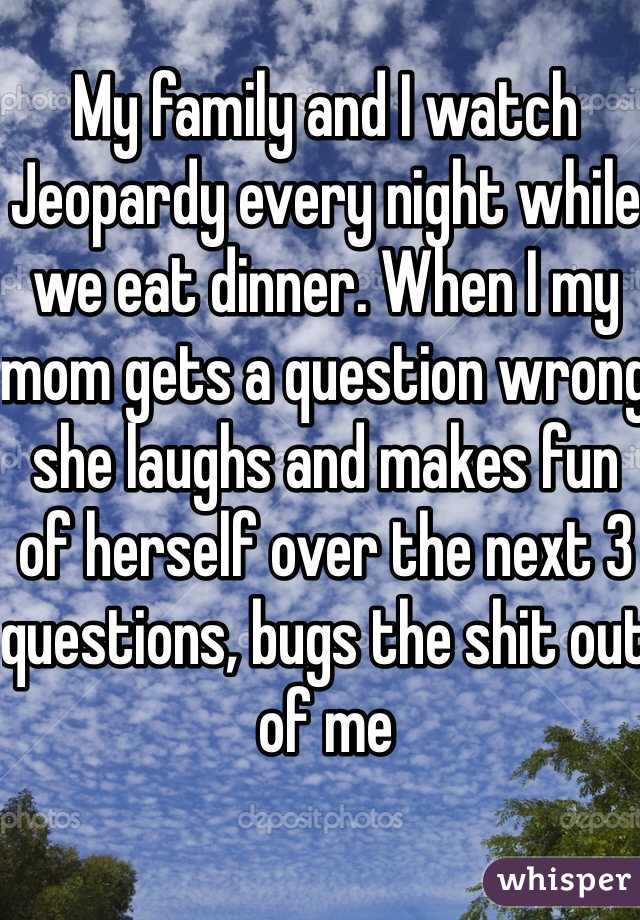 My family and I watch Jeopardy every night while we eat dinner. When I my mom gets a question wrong she laughs and makes fun of herself over the next 3 questions, bugs the shit out of me