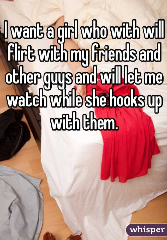I want a girl who with will flirt with my friends and other guys and will let me watch while she hooks up with them.