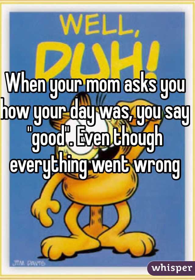When your mom asks you how your day was, you say "good". Even though everything went wrong 