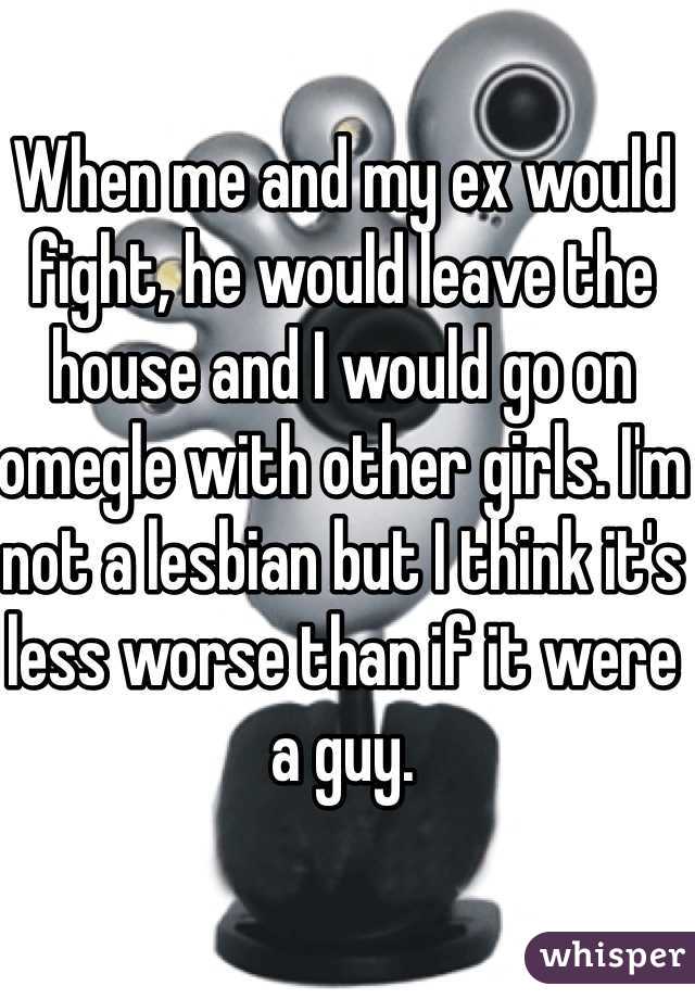 When me and my ex would fight, he would leave the house and I would go on omegle with other girls. I'm not a lesbian but I think it's less worse than if it were a guy. 