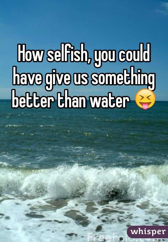 How selfish, you could have give us something better than water 😝