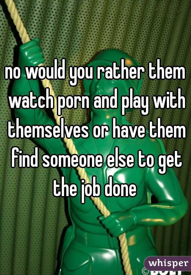 no would you rather them watch porn and play with themselves or have them find someone else to get the job done 