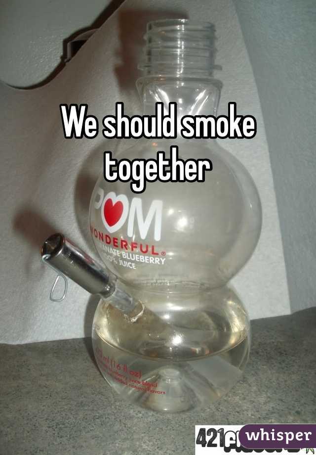 We should smoke together