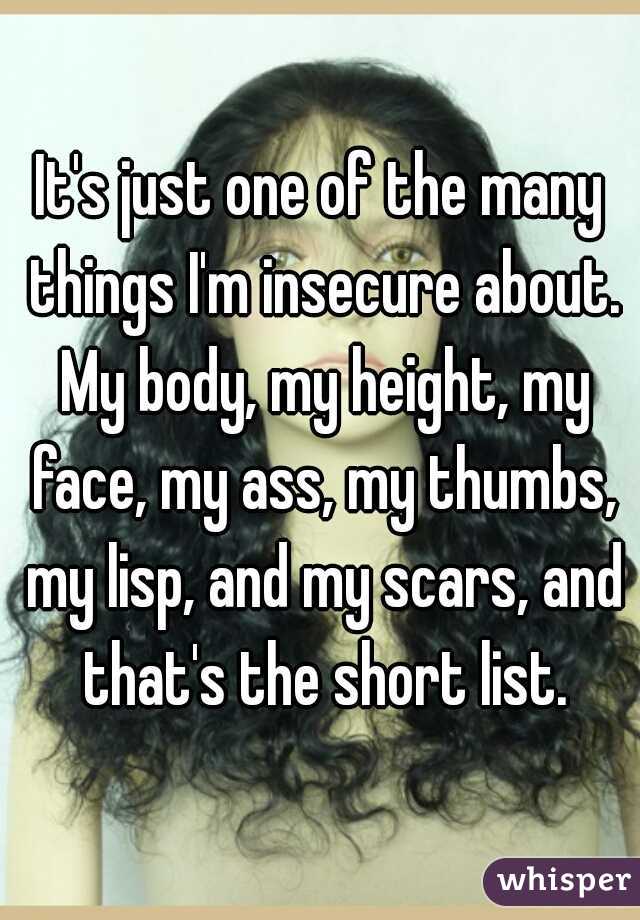 It's just one of the many things I'm insecure about. My body, my height, my face, my ass, my thumbs, my lisp, and my scars, and that's the short list.