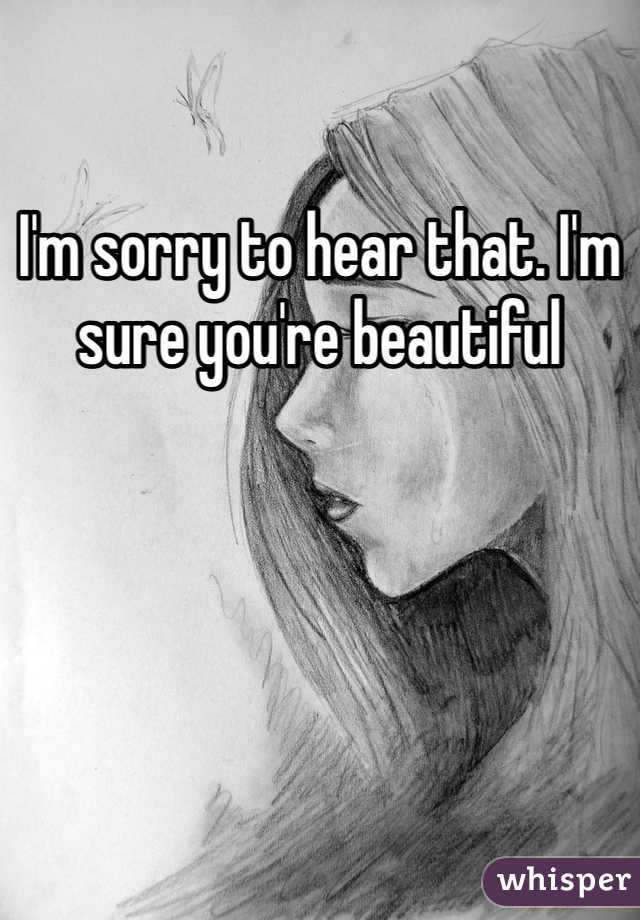 I'm sorry to hear that. I'm sure you're beautiful 