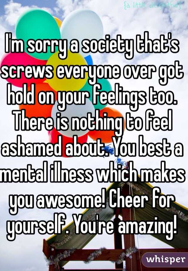 I'm sorry a society that's screws everyone over got hold on your feelings too. There is nothing to feel ashamed about. You best a mental illness which makes you awesome! Cheer for yourself. You're amazing!