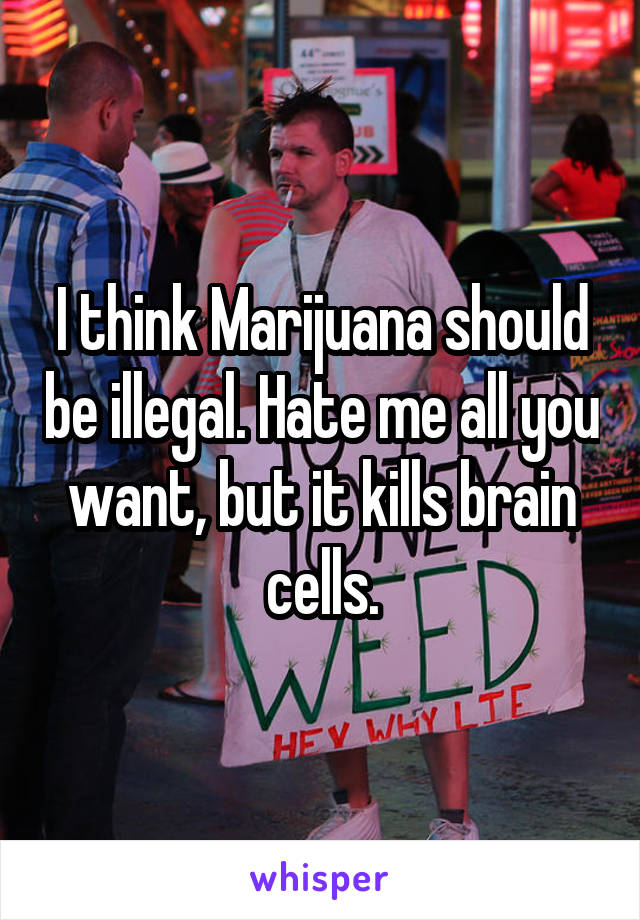 I think Marijuana should be illegal. Hate me all you want, but it kills brain cells.