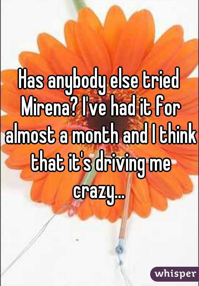 Has anybody else tried Mirena? I've had it for almost a month and I think that it's driving me crazy... 