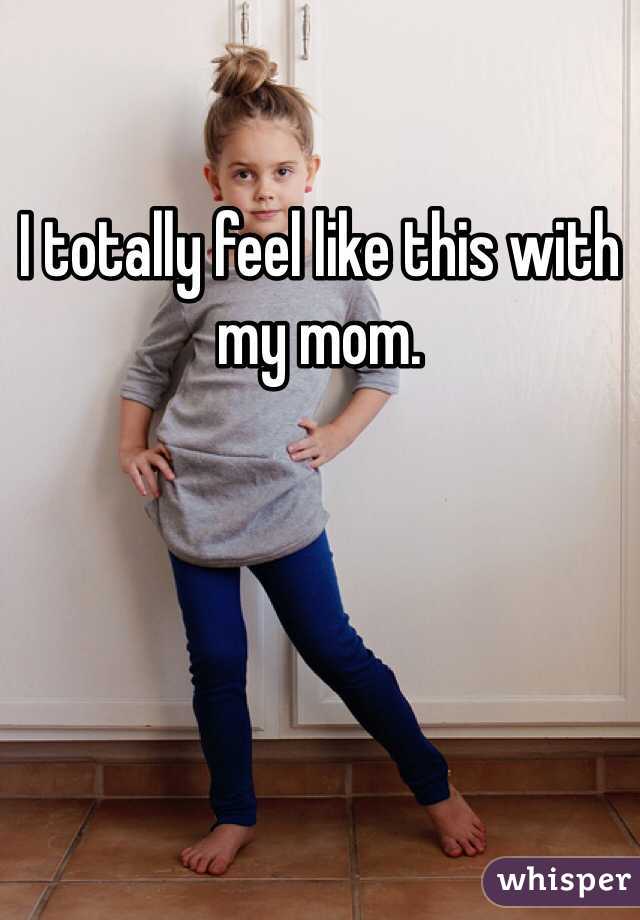 I totally feel like this with my mom.